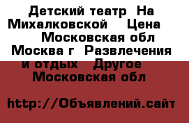 Детский театр “На Михалковской“ › Цена ­ 300 - Московская обл., Москва г. Развлечения и отдых » Другое   . Московская обл.